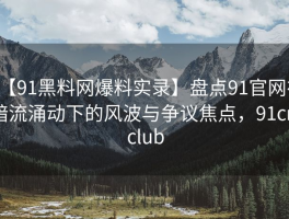 【91黑料网爆料实录】盘点91官网在暗流涌动下的风波与争议焦点，91cn club