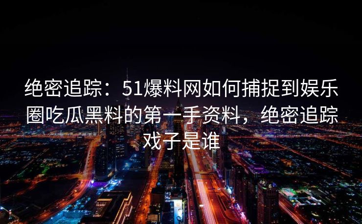 绝密追踪：51爆料网如何捕捉到娱乐圈吃瓜黑料的第一手资料，绝密追踪戏子是谁