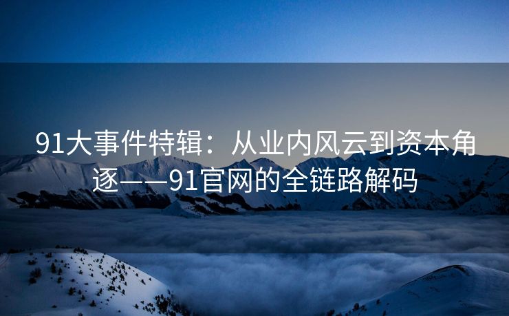 91大事件特辑:从业内风云到资本角逐——91官网的全链路解码 91大事件特辑:从业内风云到资本角逐——91官网的全链路解码