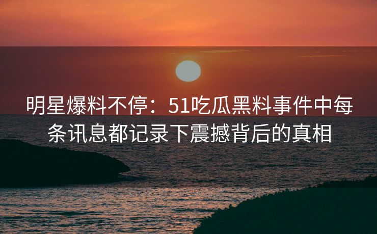 明星爆料不停：51吃瓜黑料事件中每条讯息都记录下震撼背后的真相