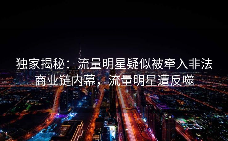 独家揭秘：流量明星疑似被牵入非法商业链内幕，流量明星遭反噬