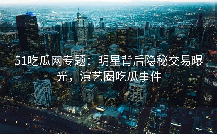 51吃瓜网专题：明星背后隐秘交易曝光，演艺圈吃瓜事件