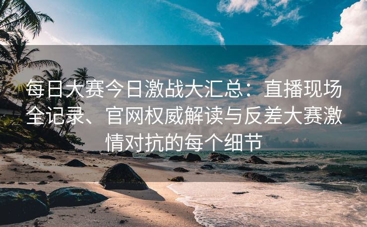 每日大赛今日激战大汇总:直播现场全记录、官网权威解读与反差大赛激情对抗的每个细节 每日大赛今日激战大汇总:直播现场全记录、官网权威解读与反差大赛激情对抗的每个细节