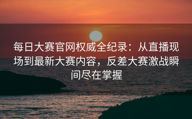 每日大赛官网权威全纪录：从直播现场到最新大赛内容，反差大赛激战瞬间尽在掌握
