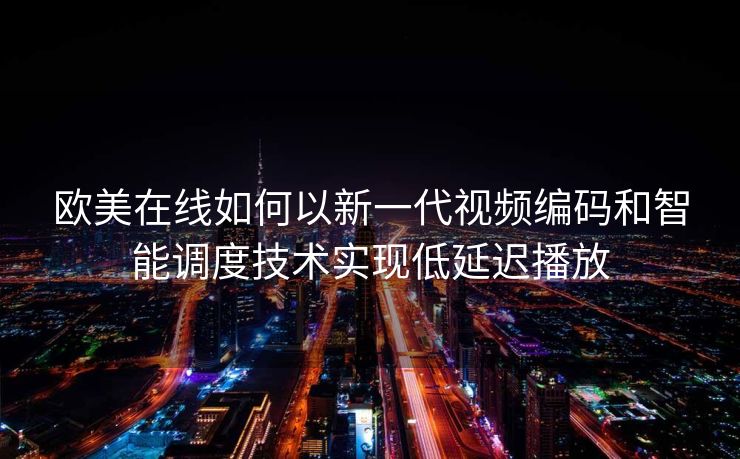 欧美在线如何以新一代视频编码和智能调度技术实现低延迟播放 欧美在线如何以新一代视频编码和智能调度技术实现低延迟播放