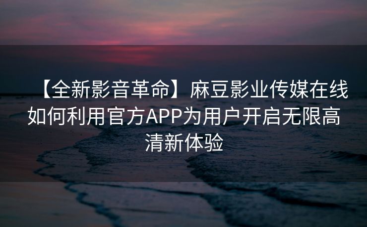 【全新影音革命】麻豆影业传媒在线如何利用官方APP为用户开启无限高清新体验
