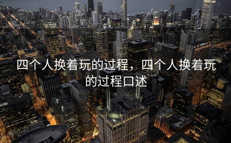 四个人换着玩的过程,四个人换着玩的过程口述 四个人换着玩的过程,四个人换着玩的过程口述