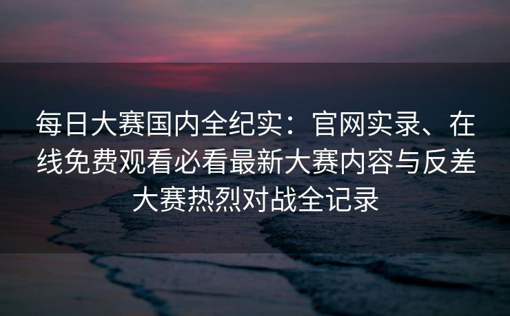 每日大赛国内全纪实:官网实录、在线免费观看必看最新大赛内容与反差大赛热烈对战全记录 每日大赛国内全纪实:官网实录、在线免费观看必看最新大赛内容与反差大赛热烈对战全记录