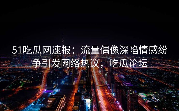 51吃瓜网速报：流量偶像深陷情感纷争引发网络热议，吃瓜论坛