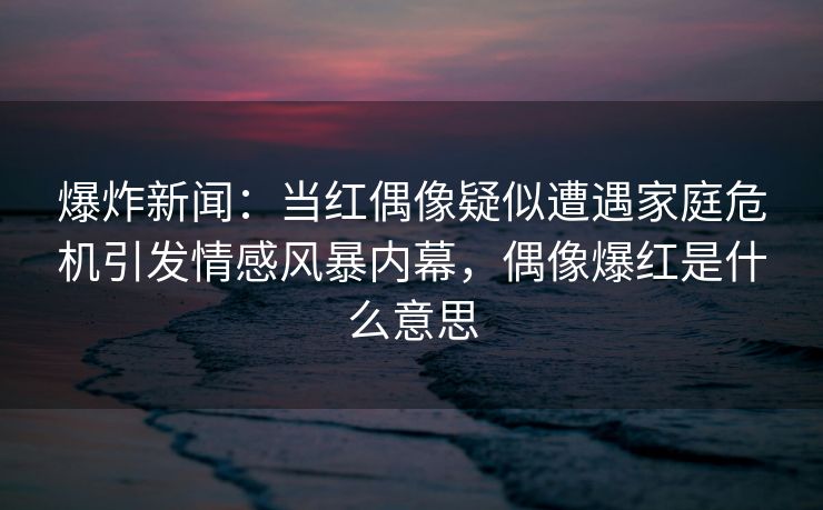 爆炸新闻：当红偶像疑似遭遇家庭危机引发情感风暴内幕，偶像爆红是什么意思