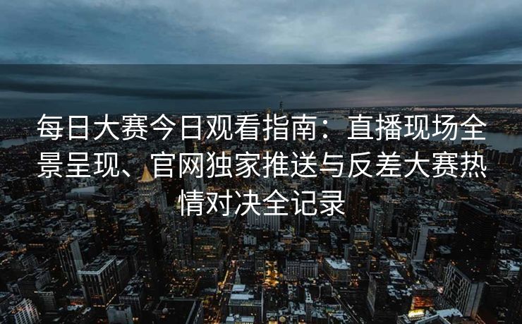每日大赛今日观看指南：直播现场全景呈现、官网独家推送与反差大赛热情对决全记录