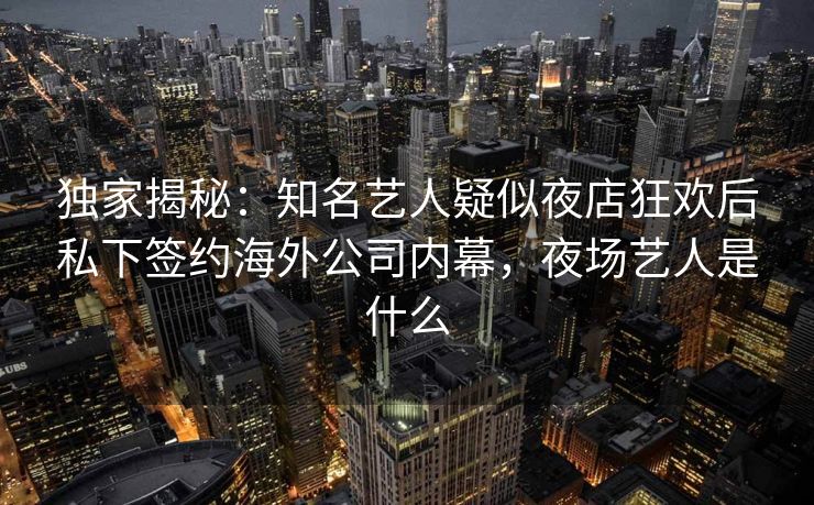 独家揭秘：知名艺人疑似夜店狂欢后私下签约海外公司内幕，夜场艺人是什么