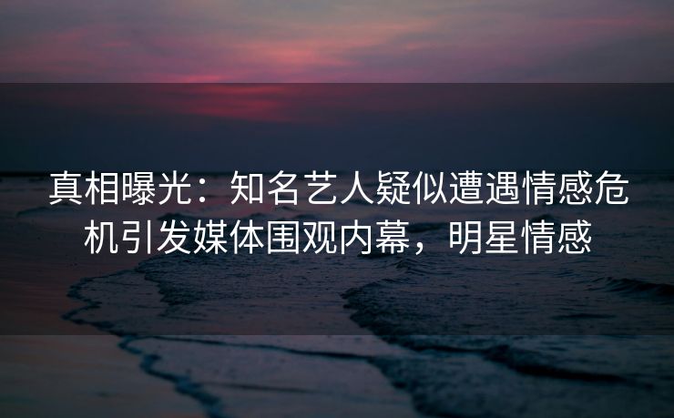 真相曝光：知名艺人疑似遭遇情感危机引发媒体围观内幕，明星情感
