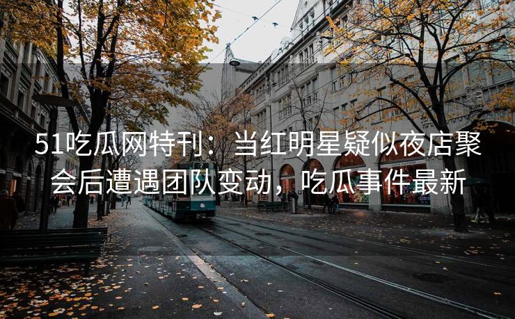 51吃瓜网特刊：当红明星疑似夜店聚会后遭遇团队变动，吃瓜事件最新