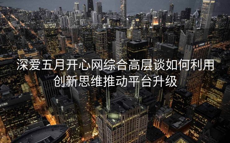 深爱五月开心网综合高层谈如何利用创新思维推动平台升级