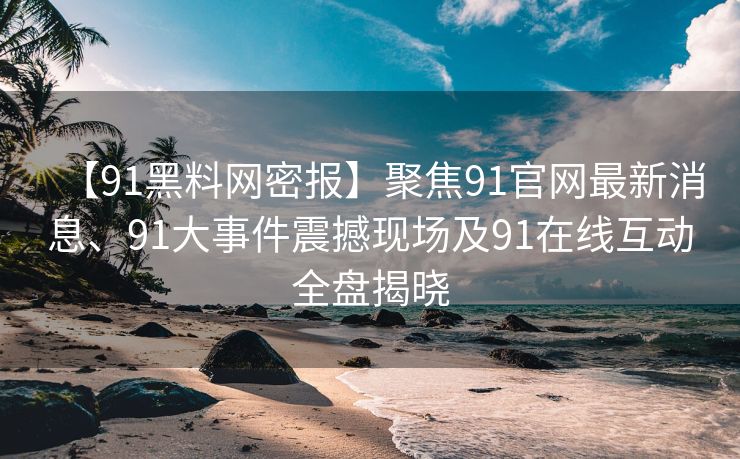 【91黑料网密报】聚焦91官网最新消息、91大事件震撼现场及91在线互动全盘揭晓