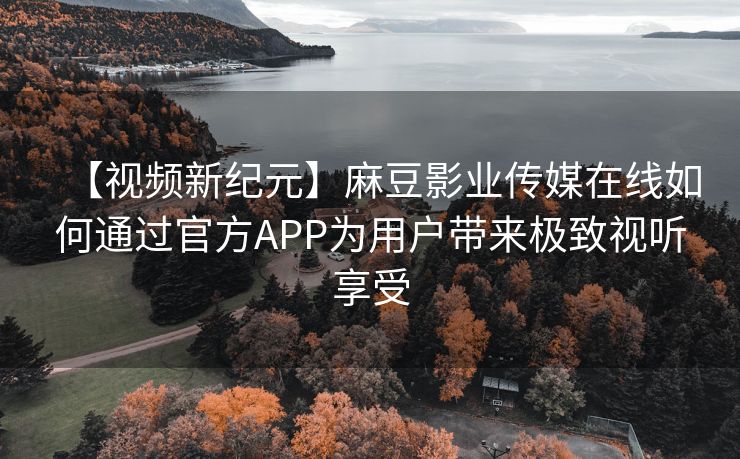 【视频新纪元】麻豆影业传媒在线如何通过官方APP为用户带来极致视听享受
