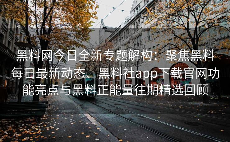 黑料网今日全新专题解构：聚焦黑料每日最新动态、黑料社app下载官网功能亮点与黑料正能量往期精选回顾
