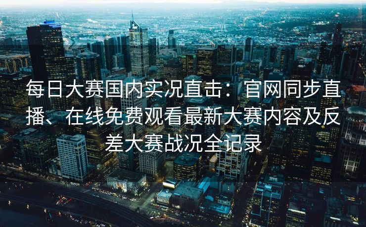 每日大赛国内实况直击：官网同步直播、在线免费观看最新大赛内容及反差大赛战况全记录