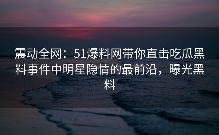 震动全网：51爆料网带你直击吃瓜黑料事件中明星隐情的最前沿，曝光黑料