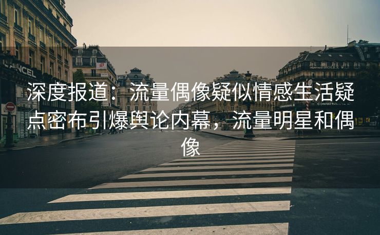 深度报道：流量偶像疑似情感生活疑点密布引爆舆论内幕，流量明星和偶像