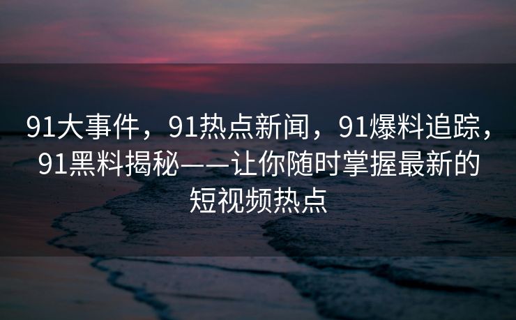 91大事件，91热点新闻，91爆料追踪，91黑料揭秘——让你随时掌握最新的短视频热点