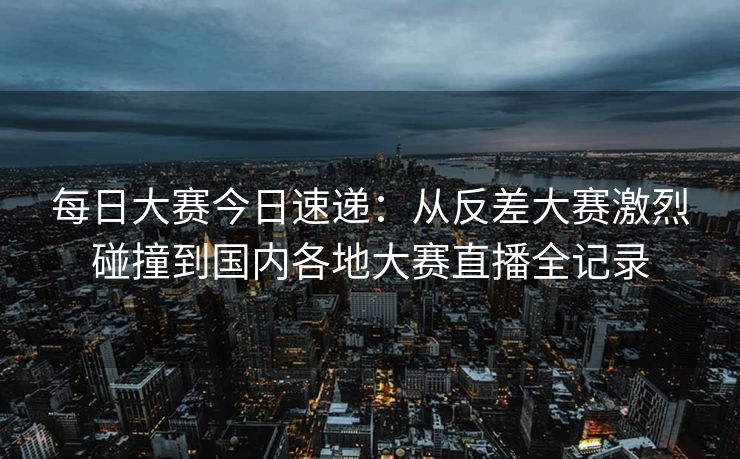 每日大赛今日速递:从反差大赛激烈碰撞到国内各地大赛直播全记录 每日大赛今日速递:从反差大赛激烈碰撞到国内各地大赛直播全记录