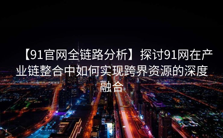 【91官网全链路分析】探讨91网在产业链整合中如何实现跨界资源的深度融合 【91官网全链路分析】探讨91网在产业链整合中如何实现跨界资源的深度融合