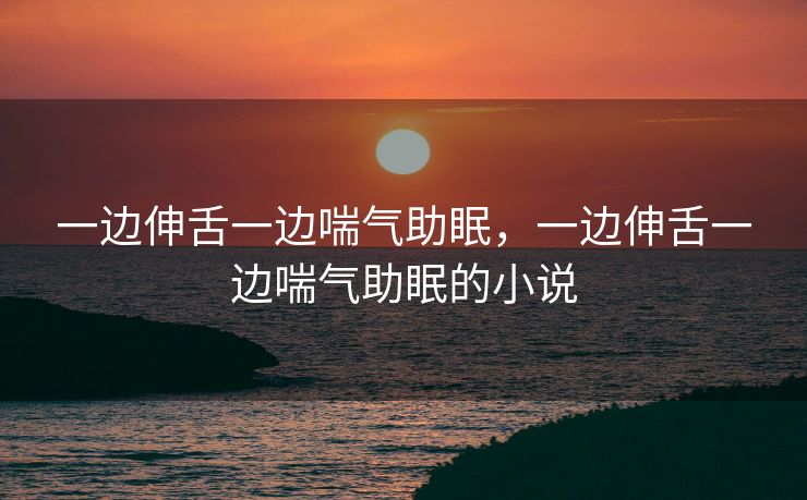 一边伸舌一边喘气助眠，一边伸舌一边喘气助眠的小说