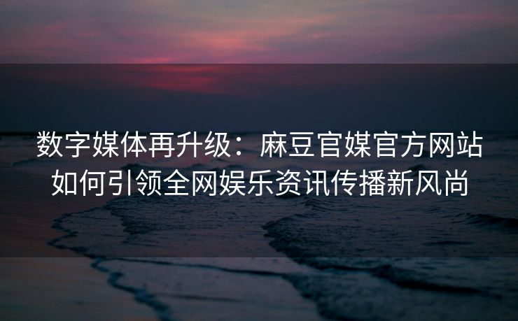 数字媒体再升级：麻豆官媒官方网站如何引领全网娱乐资讯传播新风尚