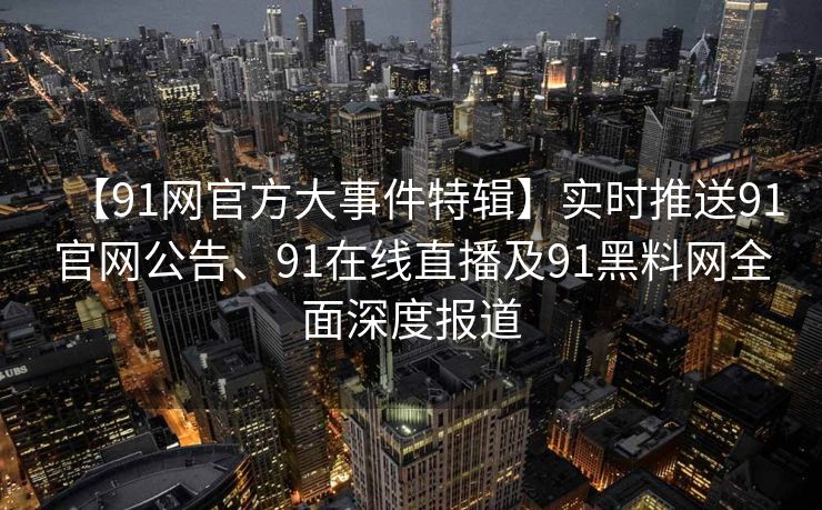 【91网官方大事件特辑】实时推送91官网公告、91在线直播及91黑料网全面深度报道
