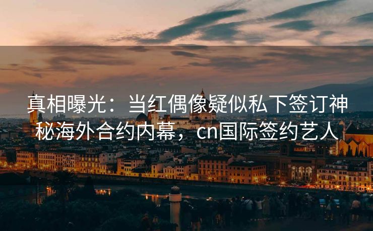真相曝光：当红偶像疑似私下签订神秘海外合约内幕，cn国际签约艺人