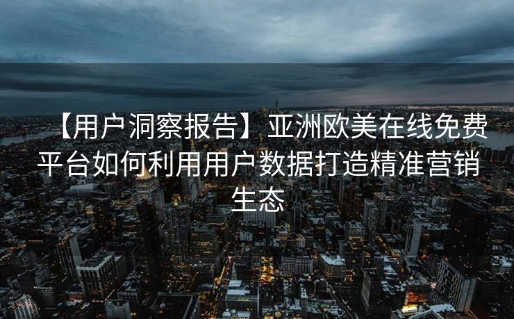 【用户洞察报告】亚洲欧美在线免费平台如何利用用户数据打造精准营销生态