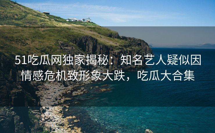 51吃瓜网独家揭秘：知名艺人疑似因情感危机致形象大跌，吃瓜大合集