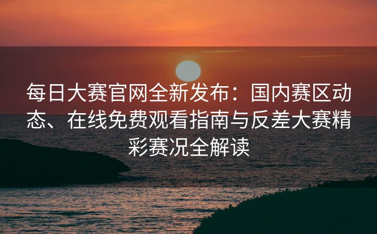 每日大赛官网全新发布：国内赛区动态、在线免费观看指南与反差大赛精彩赛况全解读