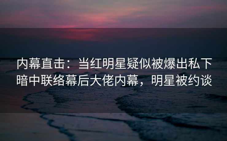 内幕直击：当红明星疑似被爆出私下暗中联络幕后大佬内幕，明星被约谈