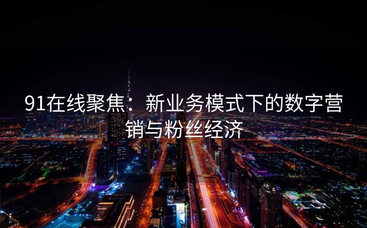 91在线聚焦：新业务模式下的数字营销与粉丝经济