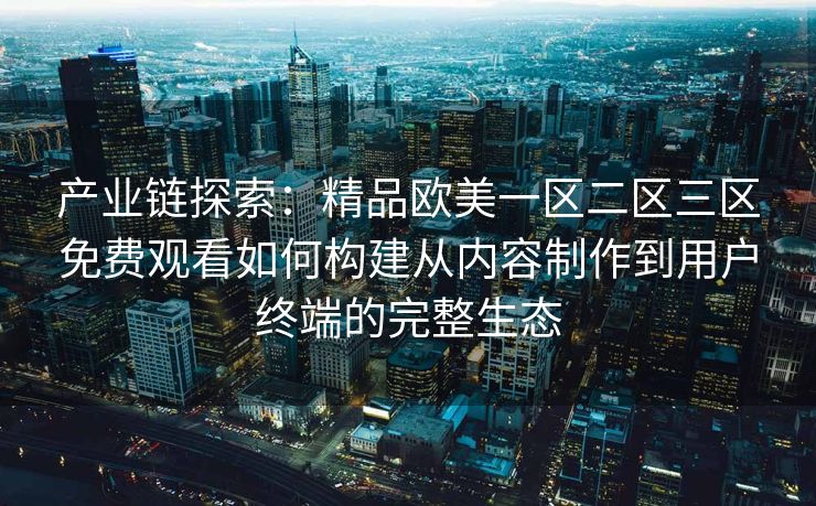 产业链探索：精品欧美一区二区三区免费观看如何构建从内容制作到用户终端的完整生态