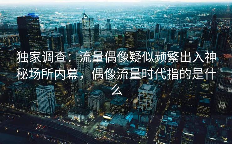 独家调查：流量偶像疑似频繁出入神秘场所内幕，偶像流量时代指的是什么