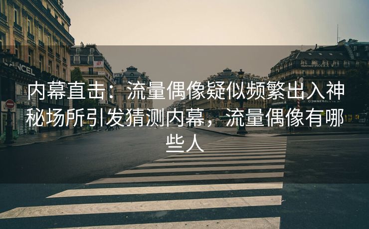 内幕直击：流量偶像疑似频繁出入神秘场所引发猜测内幕，流量偶像有哪些人
