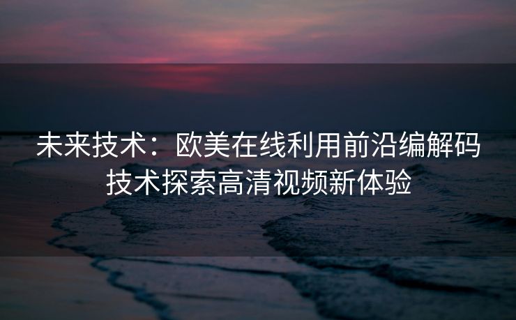 未来技术：欧美在线利用前沿编解码技术探索高清视频新体验