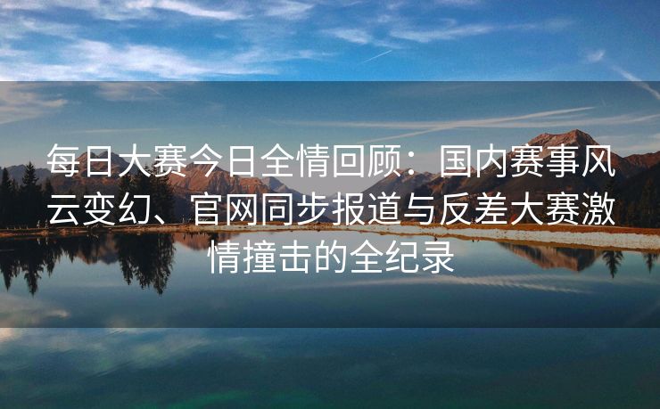 每日大赛今日全情回顾：国内赛事风云变幻、官网同步报道与反差大赛激情撞击的全纪录