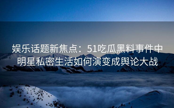 娱乐话题新焦点:51吃瓜黑料事件中明星私密生活如何演变成舆论大战 娱乐话题新焦点:51吃瓜黑料事件中明星私密生活如何演变成舆论大战