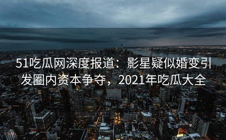 51吃瓜网深度报道：影星疑似婚变引发圈内资本争夺，2021年吃瓜大全