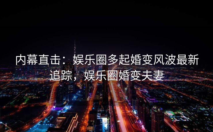 内幕直击：娱乐圈多起婚变风波最新追踪，娱乐圈婚变夫妻