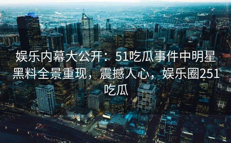 娱乐内幕大公开：51吃瓜事件中明星黑料全景重现，震撼人心，娱乐圈251吃瓜
