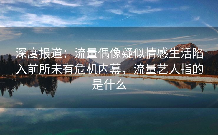 深度报道：流量偶像疑似情感生活陷入前所未有危机内幕，流量艺人指的是什么