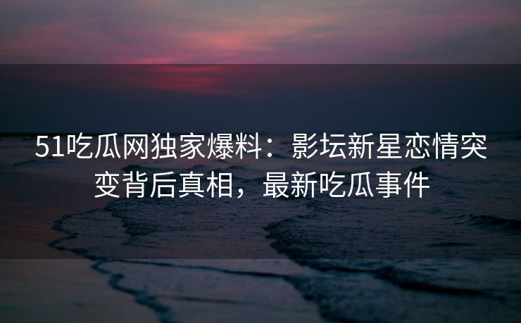 51吃瓜网独家爆料:影坛新星恋情突变背后真相,最新吃瓜事件 51吃瓜网独家爆料:影坛新星恋情突变背后真相,最新吃瓜事件