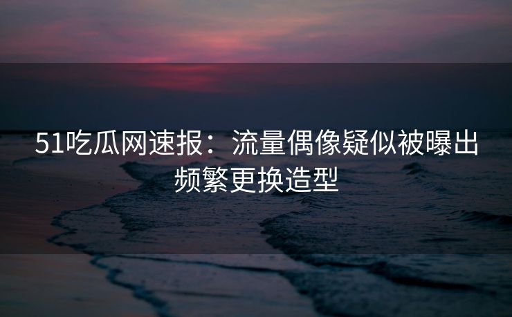 51吃瓜网速报：流量偶像疑似被曝出频繁更换造型