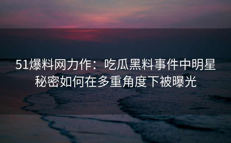 51爆料网力作：吃瓜黑料事件中明星秘密如何在多重角度下被曝光